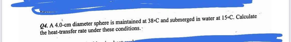 Q4. A 4.0-cm diameter sphere is maintained at 38°C and submerged in water at 15-C. Calculate
the heat-transfer rate under these conditions."