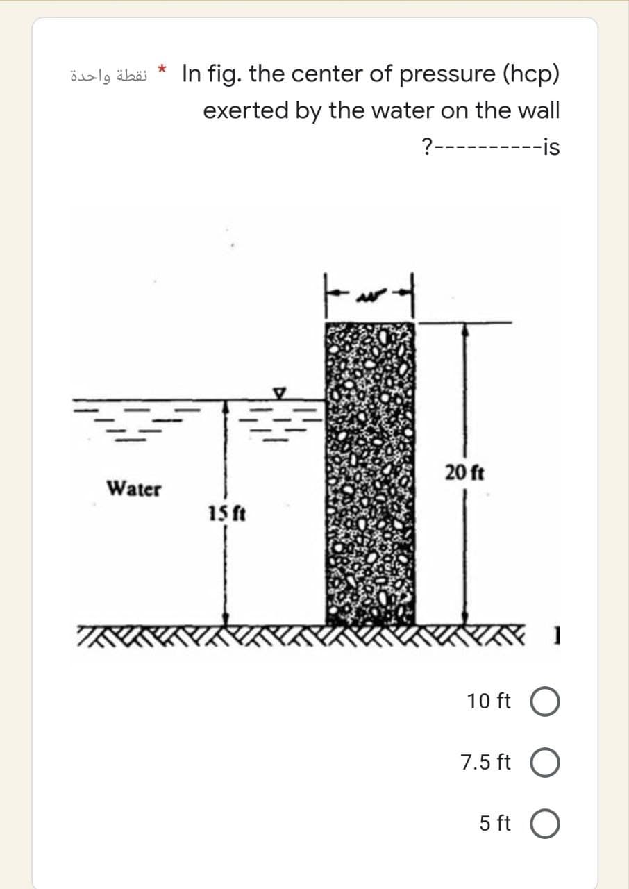 نقطة واحدة
*
In fig. the center of pressure (hcp)
exerted by the water on the wall
?----------is
tart
Water
TRIKK
15 ft
20 ft
K 1
10 ft O
7.5 ft
O
5 ft O