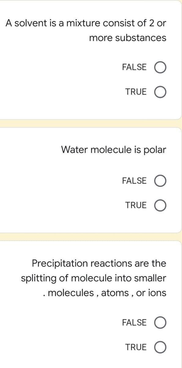 A solvent is a mixture consist of 2 or
more substances
FALSE O
TRUE
Water molecule is polar
FALSE
TRUE O
Precipitation reactions are the
splitting of molecule into smaller
. molecules , atoms , or ions
FALSE O
TRUE O
