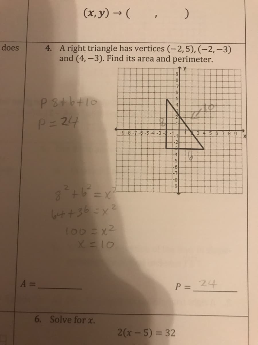 (x, y) → (, )
4. A right triangle has vertices (-2,5), (-2,–3)
and (4,-3). Find its area and perimeter.
does
8
-7
P8tb+10
-2
P=24
-9 -8 -7 -6 -5 -4 -3 --11
5 6
8 9
-4
-5
-6
-7
-8
64+36-x2
to0ニx2
X=10
A =
P =
24
6. Solve for x.
2(x-5) = 32
