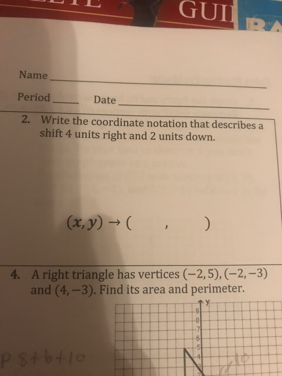 GUI
व
Name
Period
Date.
2. Write the coordinate notation that describes a
shift 4 units right and 2 units down.
(x, y) → (, )
4. A right triangle has vertices (-2,5), (-2,–3)
nd (4,-3). Find its area and perimeter.
-8
-7
P8tbtlo
