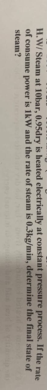 H.W/ Steam at 10bar, 0.95dry is heated electrically at constant pressure process. If the rate
of consume power is 1kW and the rate of steam is 0.3kg/min, determine the final state of
steam?
