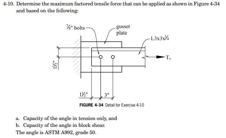 4-10. Determine the maximum factored tensile force that can be applied as shown in Figure 4-34
and based on the following:
- gusset
plate
-L3x3x/4
¾1
%" bolts-
1½/2"
3"
FIGURE 4-34 Detail for Exercise 4-10
a. Capacity of the angle in tension only, and
b. Capacity of the angle in block shear.
The angle is ASTM A992, grade 50.
Tu