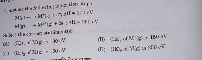 M(g)
Consider the following ionization steps:
M(g) M (g) + e¯; AH = 100 eV
-
M²+(g) + 2e; AH = 250 eV
Select the correct statement(s) -
(A) (IE), of M(g) is 100 eV
(B)
(IE), of M+(g) is 150 eV
(C) (IE), of M(g) is 150 eV
(D)
(IE), of M(g) is 250 eV