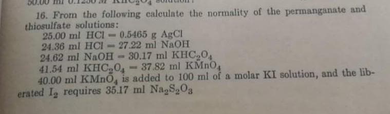 16. From the following calculate the normality of the permanganate and
thiosulfate solutions:
25.00 ml HCI
24.36 ml HCI - 27.22 ml NaOH
24.62 ml NaOH-30.17 ml KHC,04
41.54 ml KHC04
40.00 ml KMnO, is added to 100 ml of a molar KI solution, and the lib-
erated I requires 35.17 ml Na,S,03
0.5465 g AgCl
- 37.82 ml KMNO4
