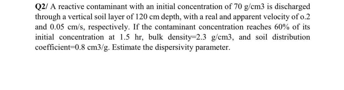 Q2/ A reactive contaminant with an initial concentration of 70 g/cm3 is discharged
through a vertical soil layer of 120 cm depth, with a real and apparent velocity of o.2
and 0.05 cm/s, respectively. If the contaminant concentration reaches 60% of its
initial concentration at 1.5 hr, bulk density-2.3 g/cm3, and soil distribution
coefficient=0.8 cm3/g. Estimate the dispersivity parameter.
