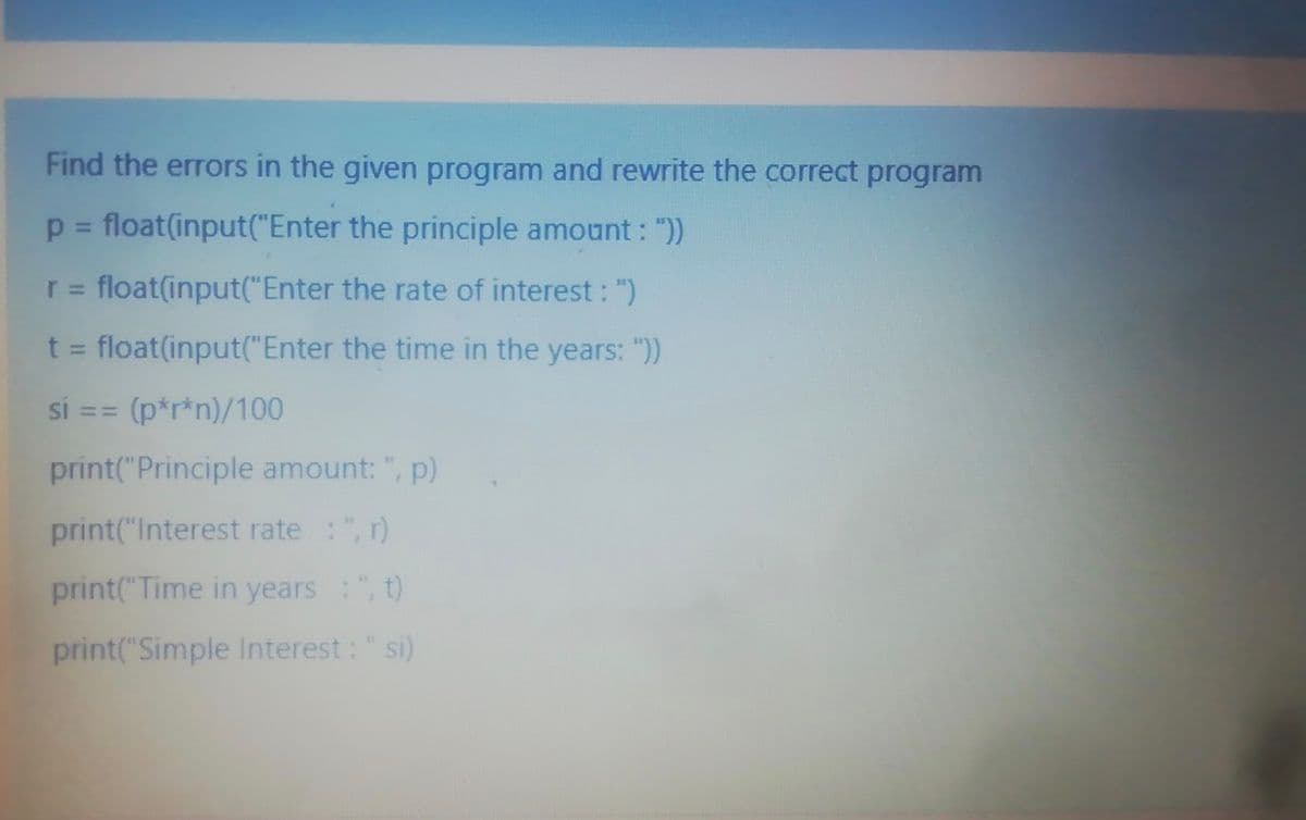 Find the errors in the given program and rewrite the correct program
p = float(input("Enter the principle amount : "))
%3D
r = float(input("Enter the rate of interest : ")
%3D
t = float(input("Enter the time in the years: "))
%3D
si == (p*r*n)/100
33D
print("Principle amount: ", p)
print("Interest rate :", r)
print("Time in years : ", t)
print("Simple Interest: "si)
