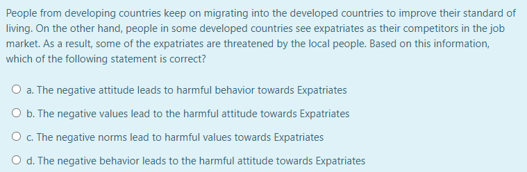 People from developing countries keep on migrating into the developed countries to improve their standard of
living. On the other hand, people in some developed countries see expatriates as their competitors in the job
market. As a result, some of the expatriates are threatened by the local people. Based on this information,
which of the following statement is correct?
O a. The negative attitude leads to harmful behavior towards Expatriates
O b. The negative values lead to the harmful attitude towards Expatriates
O . The negative norms lead to harmful values towards Expatriates
O d. The negative behavior leads to the harmful attitude towards Expatriates
