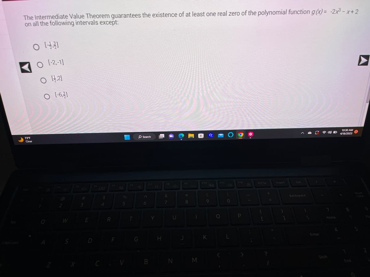 The Intermediate Value Theorem guarantees the existence of at least one real zero of the polynomial function g(x) = -2x³-x+2
on all the following intervals except:
73°F
Clear
O
O [-2,-1]
O [2]
O [-6.]
O
Z
F2
2
-Q-
W
S
F3
#M
3
E
D
B
$
54
R
F5
F
2
%
5
F6
T
O Search
A
G
6
F7
CV B
Y
H
F8
87
&
CONCANASON
U
N
F9
*00
8
€1
M
--
--
F10
G
K
Lå
(
9
F11
B
b
O
)
0
vdscam
Maneres
472 1045.
F12
P
DER
p
S
marca
FERMER
Sele
Prt Sc
+
Insert
Del
Backspace
L
Enter
Home
10:30 AM
4/18/2023
Num
Lock
2