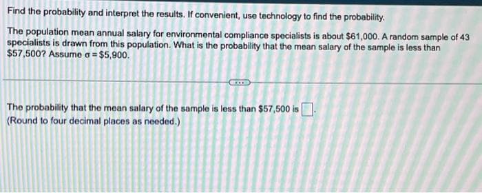 Find the probability and interpret the results. If convenient, use technology to find the probability.
The population mean annual salary for environmental compliance specialists is about $61,000. A random sample of 43
specialists is drawn from this population. What is the probability that the mean salary of the sample is less than
$57,500? Assume a = $5,900.
The probability that the mean salary of the sample is less than $57,500 is
(Round to four decimal places as needed.)