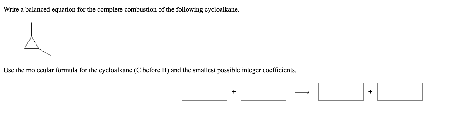 Write a balanced equation for the complete combustion of the following cycloalkane.
Use the molecular formula for the cycloalkane (C before H) and the smallest possible integer coefficients.
