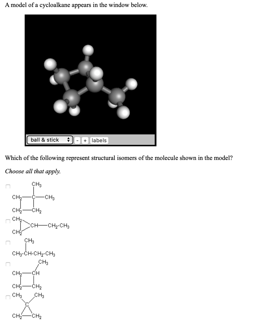 A model of a cycloalkane appears in the window below.
ball & stick
labels
Which of the following represent structural isomers of the molecule shown in the model?
Choose all that apply.
ҫHз
CH2
CHз
Cн
-CH2
Cн,
CCH-CHz-CH3
CH
CH3
CH3-CH-CH2-CH
сHз
CH -CH
сн
-CH2
CH3
сHз
CH
CH2
