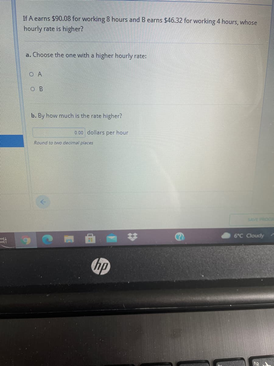 If A earns $90.08 for working 8 hours and B earns $46.32 for working 4 hours, whose
hourly rate is higher?
a. Choose the one with a higher hourly rate:
O A
O B
b. By how much is the rate higher?
0.00 dollars per hour
Round to two decimal places
SAVE PROG
6°C Cloudy
