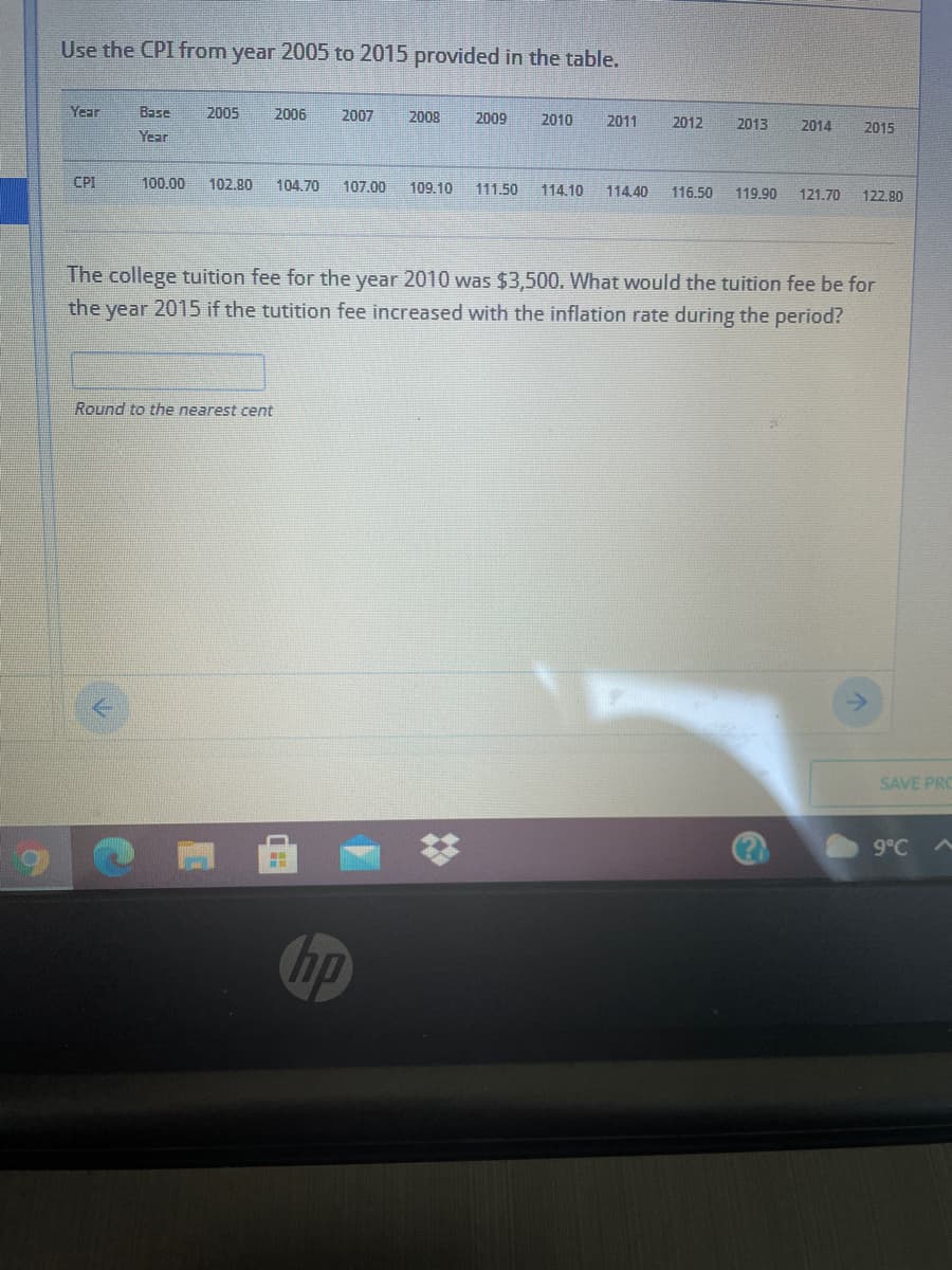 Use the CPI from year 2005 to 2015 provided in the table.
Year
Base
2005
2006
2007
2008
2009
2010
2011
2012
2013
2014
2015
Year
CPI
100,00
102.80
104.70
107.00
109.10
111.50
114.10
114.40
116.50
119.90
121.70
122.80
The college tuition fee for the year 2010 was $3,500. What would the tuition fee be for
the year 2015 if the tutition fee increased with the inflation rate during the period?
Round to the nearest cent
SAVE PRO
9°C A
Chp
