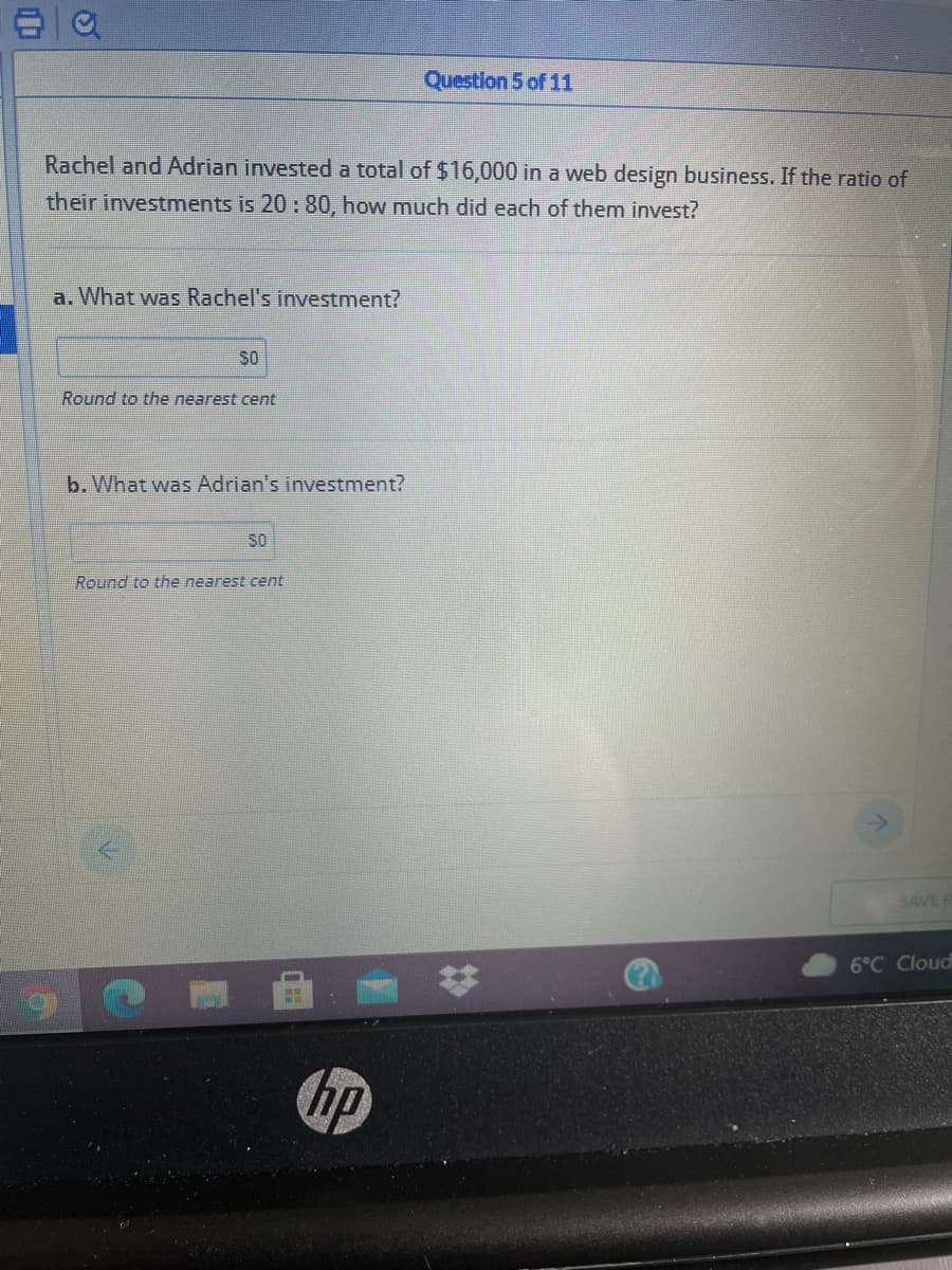 Question 5 of 11
Rachel and Adrian investeda total of $16,000 in a web design business. If the ratio of
their investments is 20 : 80, how much did each of them invest?
a. What was Rachel's investment?
SO
Round to the nearest cent
b. What was Adrian's investment?
SO
Round to the nearest cent
SAVE
6°C Cloud
23
hp
