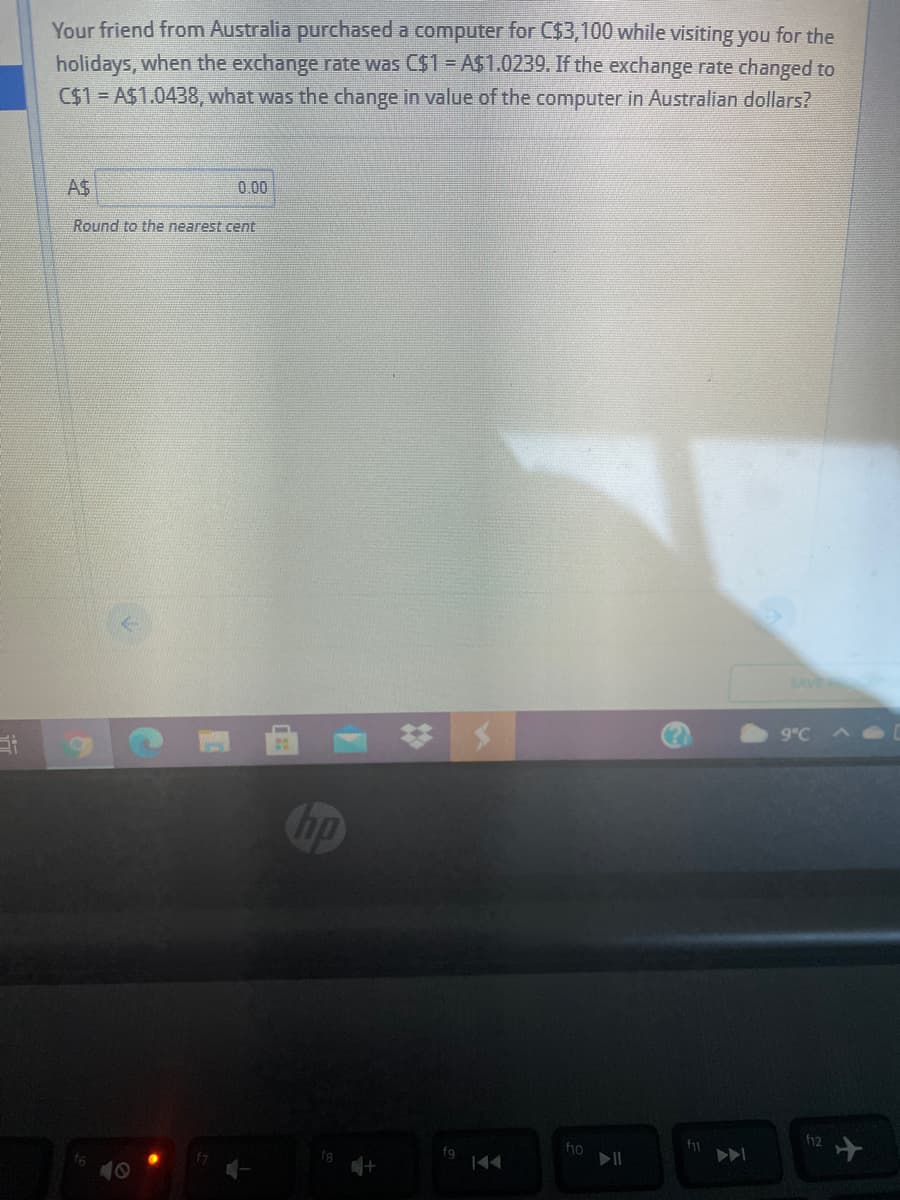 Your friend from Australia purchased a computer for C$3,100 while visiting you for the
holidays, when the exchange rate was C$1- AS1.0239. If the exchange rate changed to
C$1= A$1.0438, what was the change in value of the computer in Australian dollars?
A$
0.00
Round to the nearest cent
SAVE
9°C
hp
f12
f1o
10
