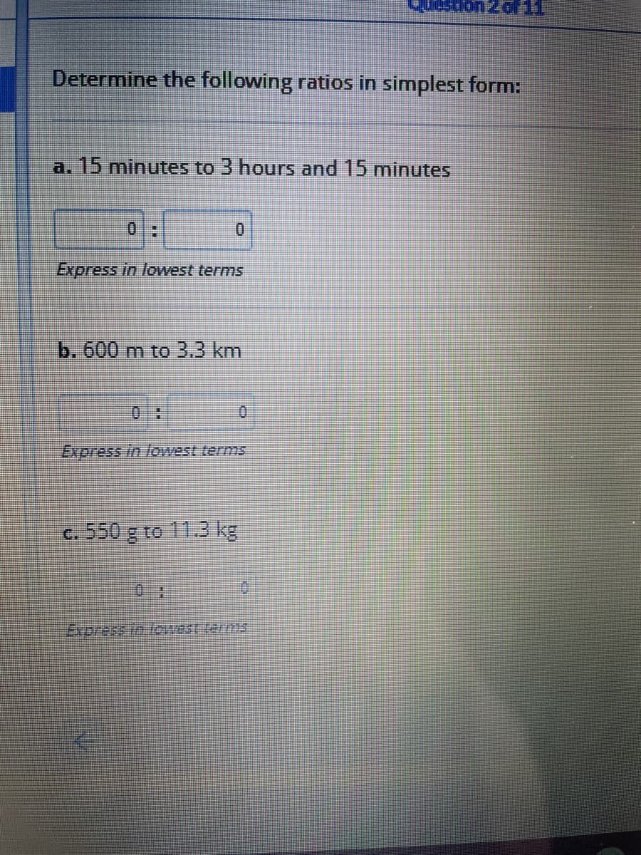 Determine the following ratios in simplest form:
a. 15 minutes to 3 hours and 15 minutes
0:
Express in lowest terms
b. 600 m to 3.3 km
0.
Express in lowest terms
c. 550 g to 11.3 kg
Express in fowest terms
