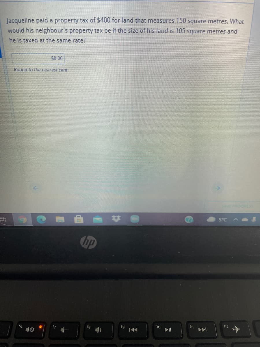 Jacqueline paid a property tax of $400 for land that measures 150 square metres. What
would his neighbour's property tax be if the size of his land is 105 square metres and
he is taxed at the same rate?
S0.00
Round to the nearest cent
SAVE PROGRES
5°C
hp
f12
fg
fio
f6
f8
10
