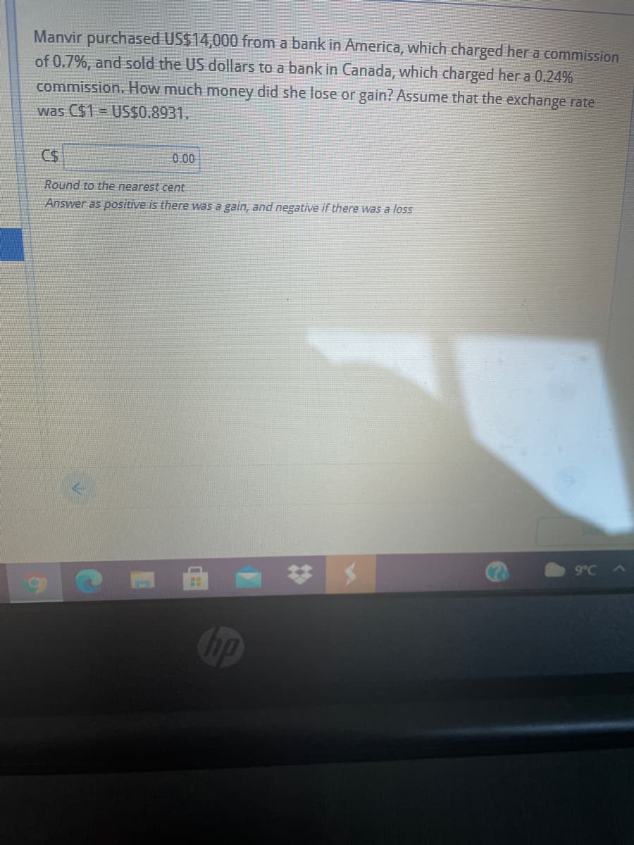 Manvir purchased US$14,000 from a bank in America, which charged her a commission
of 0.7%, and sold the US dollars to a bank in Canada, which charged her a 0.24%
commission. How much money did she lose or gain? Assume that the exchange rate
was C$1= US$0.8931.
0.00
Round to the nearest cent
Answer as positive is there was a gain, and negative if there was a loss
9°C
