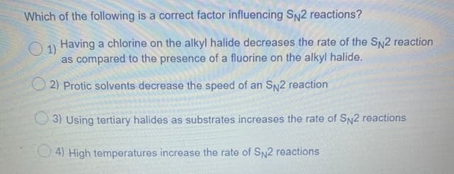 Which of the following is a correct factor influencing SN2 reactions?
Having a chlorine on the alkyl halide decreases the rate of the SN2 reaction
O1)
as compared to the presence of a fluorine on the alkyl halide.
O 2) Protic solvents decrease the speed of an SN2 reaction
3) Using tertiary halides as substrates increases the rate of SN2 reactions
4) High temperatures increase the rate of SN2 reactions
