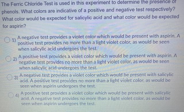 The Ferric Chloride Test is used in this experiment to determine the presence of
phenols. What colors are indicative of a positive and negative test respectively?
What color would be expected for salicylic acid and what color would be expected
for aspirin?
A negative test provides a violet color which would be present with aspirin. A
O 1)
positive test provides no more than a light violet color, as would be seen
when salicylic acid undergoes the test.
A positive test provides a violet color which would be present with aspirin. A
O 2)
negative test provides no more than a light violet color, as would be seen
when salicylic acid undergoes the test.
A negative test provides a violet color which would be present with salicylic
O 3)
acid. A positive test provides no more than a light violet color, as would be
seen when aspirin undergoes the test.
O4)
A positive test provides a violet color which would be present with salicylic
acid. A negative test provides no more than a light violet color, as would be
seen when aspirin undergoes the test.
