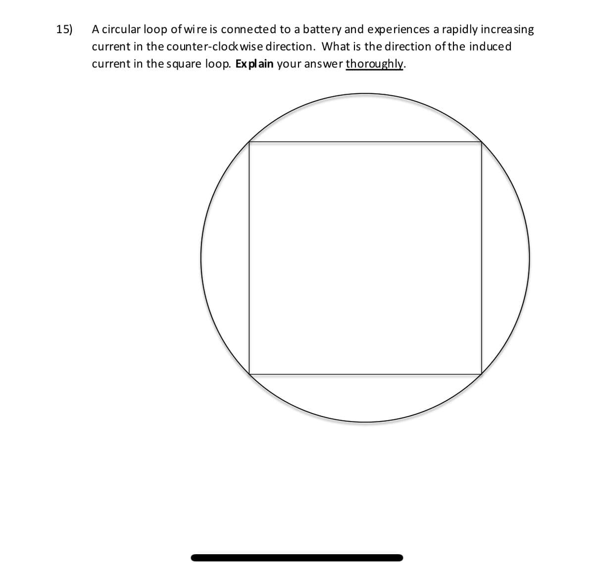 A circular loop of wi re is connected to a battery and experiences a rapidly increasing
current in the counter-clock wise direction. What is the direction of the induced
15)
current in the square loop. Ex pl ain your answer thoroughly.
