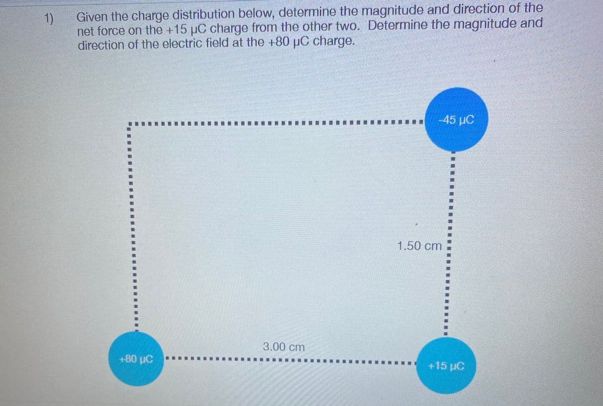 Given the charge distribution below, determine the magnitude and direction of the
1)
net force on the +15 µC charge from the other two. Determine the magnitude and
direction of the electric field at the +80 pOC charge.
-45 µC
1.50 cm
3.00 cm
+80 µC
+15 µC
