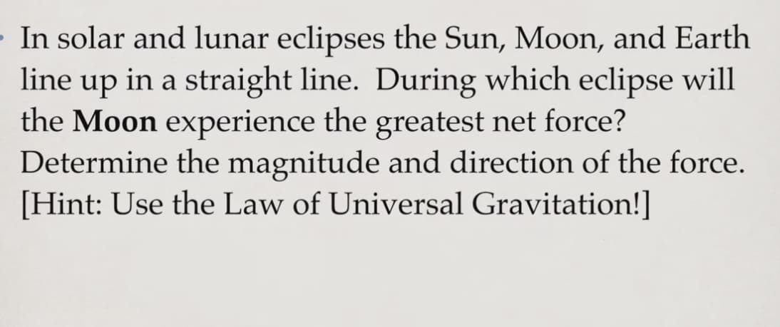 In solar and lunar eclipses the Sun, Moon, and Earth
line up in a straight line. During which eclipse will
the Moon experience the greatest net force?
Determine the magnitude and direction of the force.
[Hint: Use the Law of Universal Gravitation!]
