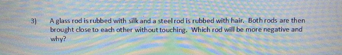 A glass rod is rubbed with silk and a steel rod is rubbed with hair. Both rods are then
3)
brought close to each other without touching. Which rod will be more negative and
why?
