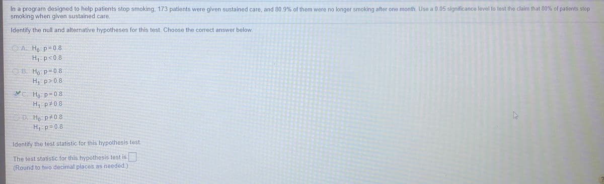 In a program designed to help patients stop smoking, 173 patients were given sustained care, and 80.9% of them were no longer smoking after one month. Use a 0.05 significance level to test the claim that 80% of patients stop
smoking when given sustained care.
Identify the null and alternative hypotheses for this test. Choose the correct answer below.
O A. Ho p=0.8
H1- p< 0.8
О В. Но р%3D0.8
H p>0.8
VC. Ho p= 0.8
H1 p#0.8
OD. Ho p 0.8
H1: p=0.8
Identify the test statistic for this hypothesis test
The test statistic for this hypothesis test is
(Round to two decimal places as needed.)
