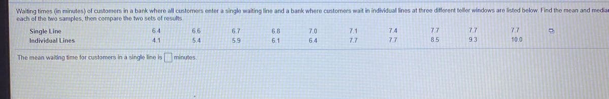 Waiting times (in minutes) of customers in a bank where all customers enter a single waiting line and a bank where customers wait in individual lines at three different teller windows are listed below. Find the mean and mediar
each of the two samples, then compare the two sets of results.
Single Line
6.4
6.6
6.7
6.8
7.0
7.1
7.4
7.7
7.7
7.7
Individual Lines
4.1
5.4
5.9
6.1
6.4
7.7
7.7
8.5
9.3
10.0
The mean waiting time for customers in a single line is minutes.
