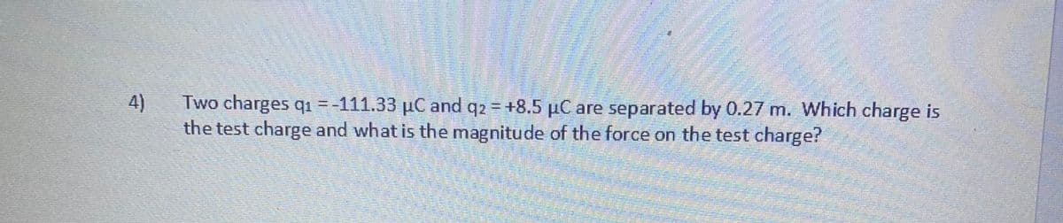 4)
Two charges q1 =-111.33 µC and q2 = +8.5 µC are separated by 0.27 m. Which charge is
the test charge and what is the magnitude of the force on the test charge?
