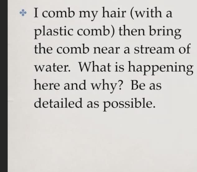 * I comb my hair (with a
plastic comb) then bring
the comb near a stream of
water. What is happening
here and why? Be as
detailed as possible.
