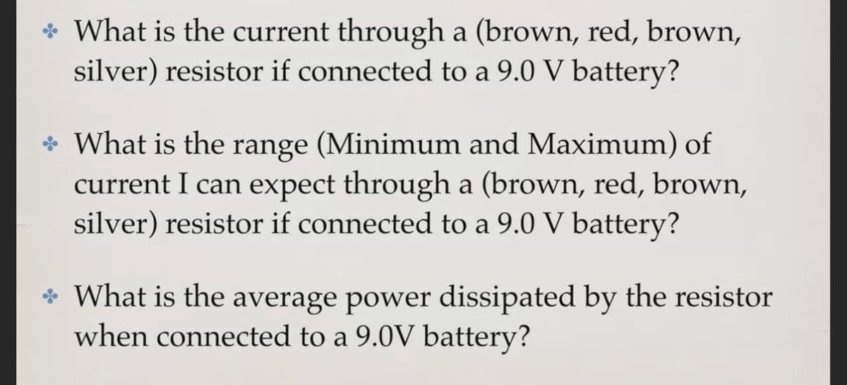 * What is the current through a (brown, red, brown,
silver) resistor if connected to a 9.0 V battery?
* What is the range (Minimum and Maximum) of
current I can expect through a (brown, red, brown,
silver) resistor if connected to a 9.0 V battery?
* What is the average power dissipated by the resistor
when connected to a 9.0V battery?
