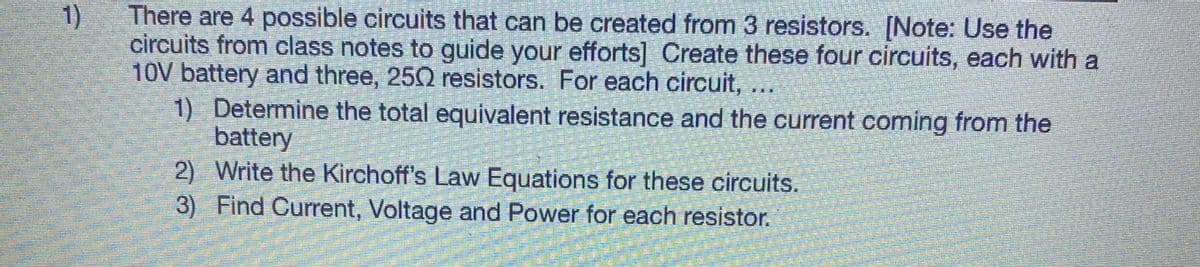 There are 4 possible circuits that can be created from 3 resistors. [Note: Use the
circuits from class notes to guide your efforts] Create these four circuits, each with a
10V battery and three, 250 resistors. For each circuit,..
1) Determine the total equivalent resistance and the current coming from the
battery
2) Write the Kirchoff's Law Equations for these circuits.
3) Find Current, Voltage and Power for each resistor.
1)
