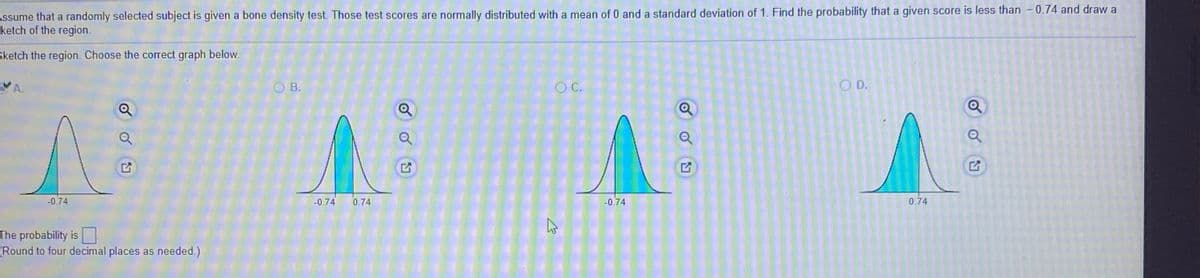 Assume that a randomly selected subject is given a bone density test. Those test scores are normally distributed with a mean of 0 and a standard deviation of 1. Find the probability that a given score is less than -0.74 and draw a
ketch of the region.
Sketch the region. Choose the correct graph below.
VA.
O B.
C.
O D.
-0.74
-0.74
0.74
-0.74
0.74
The probability is
(Round to four decimal places as needed.)
of
