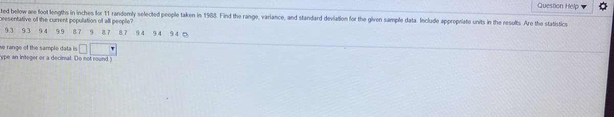 Question Help
sted below are foot lengths in inches for 11 randomly selected people taken in 1988. Find the range, variance, and standard deviation for the given sample data. Include appropriate units in the results. Are the statistics
presentative of the current population of all people?
9.3 9.3 9.4
9.9 8.7
9 8.7
8.7
9.4
9.4
9.4
ne range of the sample data is
ype an integer or a decimal. Do not round.)
