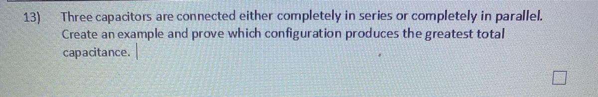 Three capacitors are connected either completely in series or completely in parallel.
13)
Create an example and prove which configuration produces the greatest total
capacitance. |
