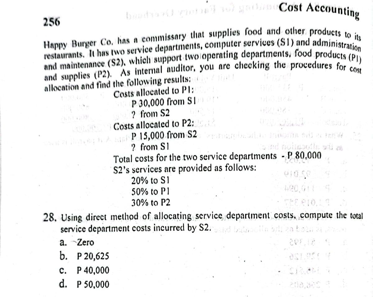 Happy Burger Co. has a commissary that supplies food and other products to its
restaurants. It has two service departments, computer services (S1) and administration
and supplies (P2). As internal auditor, you arc checking the procedures for cost
and maintenance (S2), which support two operating departments, food products (PI)
Cost Accounting
256
and supplies (P2). As internal auditor, you are checking the procedures for )
allocation and find the following results:
Costs allocated to PT;
P 30,000 from SI
? from S2
Costs allocated to P2:
P 15,000 from S2
? from S1
Total costs for the two service departments P 80,000
S2's services are provided as follows:
20% to S1
50% to P1
30% to P2
28. Using direct method of allocating scrvice department costs, compute the total
service department costs incurred by S2.d la bili 2a bob. 34 2
a. Zero
b. Р20,625
с. Р40,000
d. P 50,000
