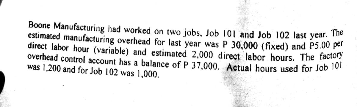 Boone Manufacturing had worked on two jobs, Job 101 and Job 102 last year. The
estimated manufacturing overhead for last year was P 30,000 (fixed) and P5.00 por
direct labor hour (variable) and estimated 2,000 direct labor hours. The factory
overhead control account has a balance of P 37,000. Actual hours used for Job 10
was 1,200 and for Job 102 was 1,000.
