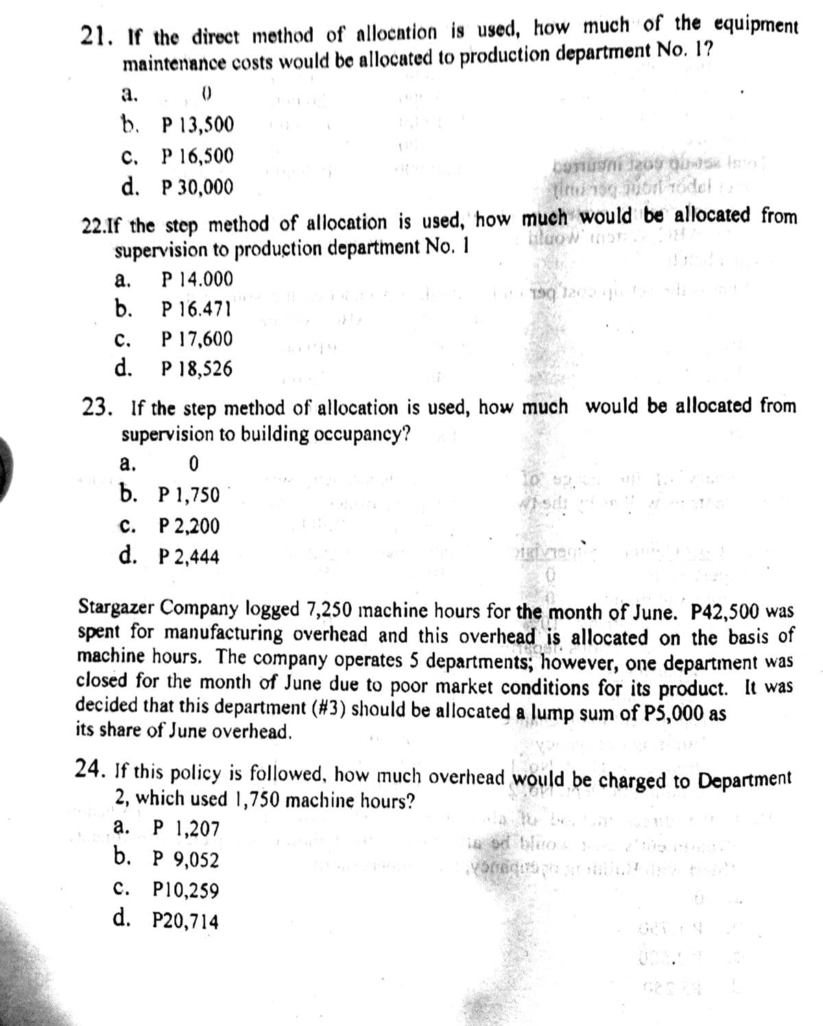 21. if the direct method of allocation is used, how much of the equipment
maintenance costs would be allocated to production department No. 1?
а.
b. P13,500
P 16,500
d. P 30,000
C.
Yorn Todel is
22.If the step method of allocation is used, how much would be allocated from
supervision to production department No. 1
P 14.000
P 16.471
P 17,600
d. P 18,526
а.
19 120
b.
с.
23. If the step method of allocation is used, how much would be allocated from
supervision to building occupancy?
a.
b. P1,750
с. Р2,200
d. P 2,444
Stargazer Company logged 7,250 machine hours for the month of June. P42,500 was
spent for manufacturing overhead and this overhead is allocated on the basis of
machine hours. The company operates 5 departments; however, one department was
closed for the month of June due to poor market conditions for its product. It was
decided that this department (#3) should be allocated a lump sum of P5,000 as
its share of June overhead.
24. If this policy is followed, how much overhead would be charged to Department
2, which used 1,750 machine hours?
P 1,207
b. Р9,052
с. Р10,259
d. P20,714
а.
