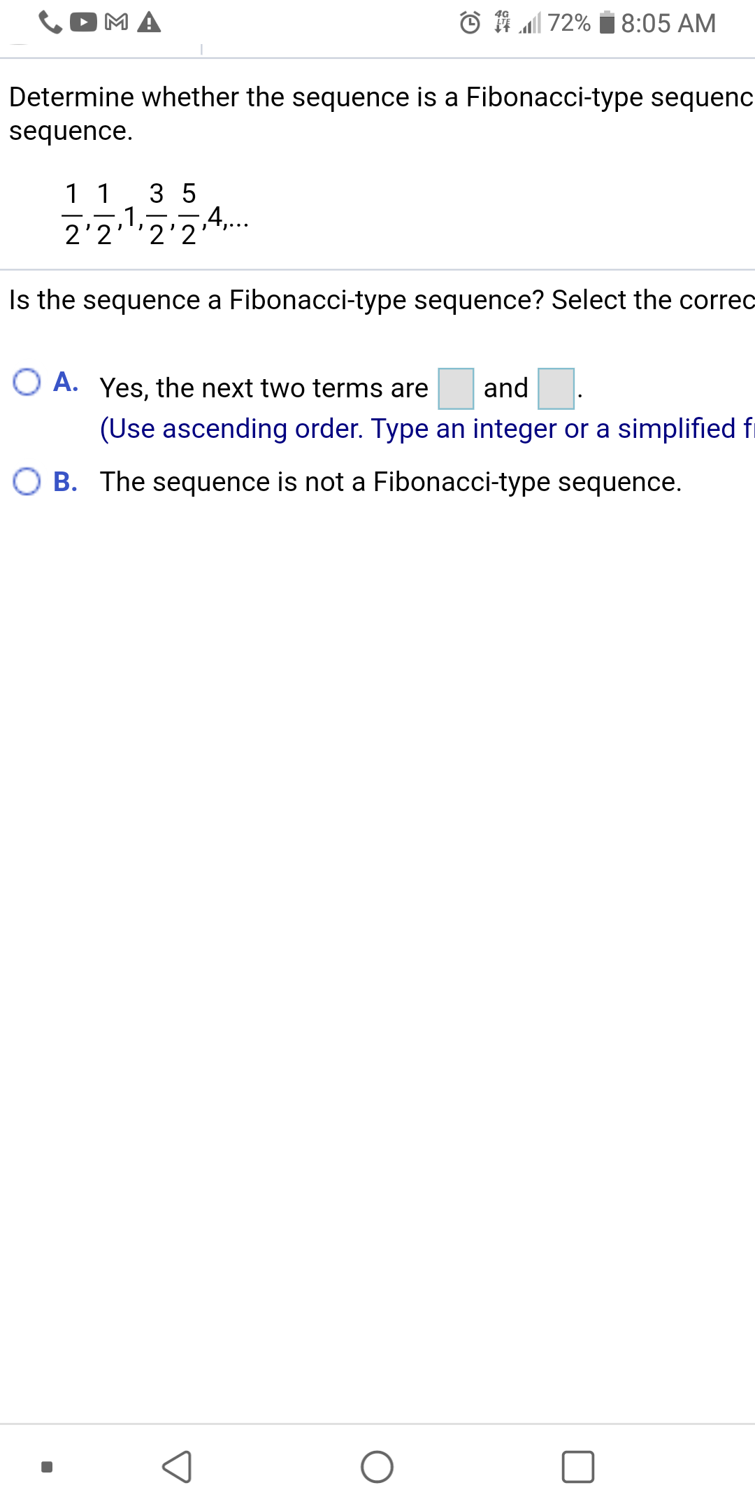 MA
© 1 72%
8:05 AM
Determine whether the sequence is a Fibonacci-type sequenc
sequence.
11
3 5
,1,
4,..
2'2 2 2
Is the sequence a Fibonacci-type sequence? Select the correc
O A. Yes, the next two terms are
and
(Use ascending order. Type an integer or a simplified f
O B. The sequence is not a Fibonacci-type sequence.
