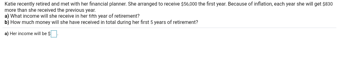 Katie recently retired and met with her financial planner. She arranged to receive $56,000 the first year. Because of inflation, each year she will get $830
more than she received the previous year.
a) What income will she receive in her fifth year of retirement?
b) How much money will she have received in total during her first 5 years of retirement?
a) Her income will be $
