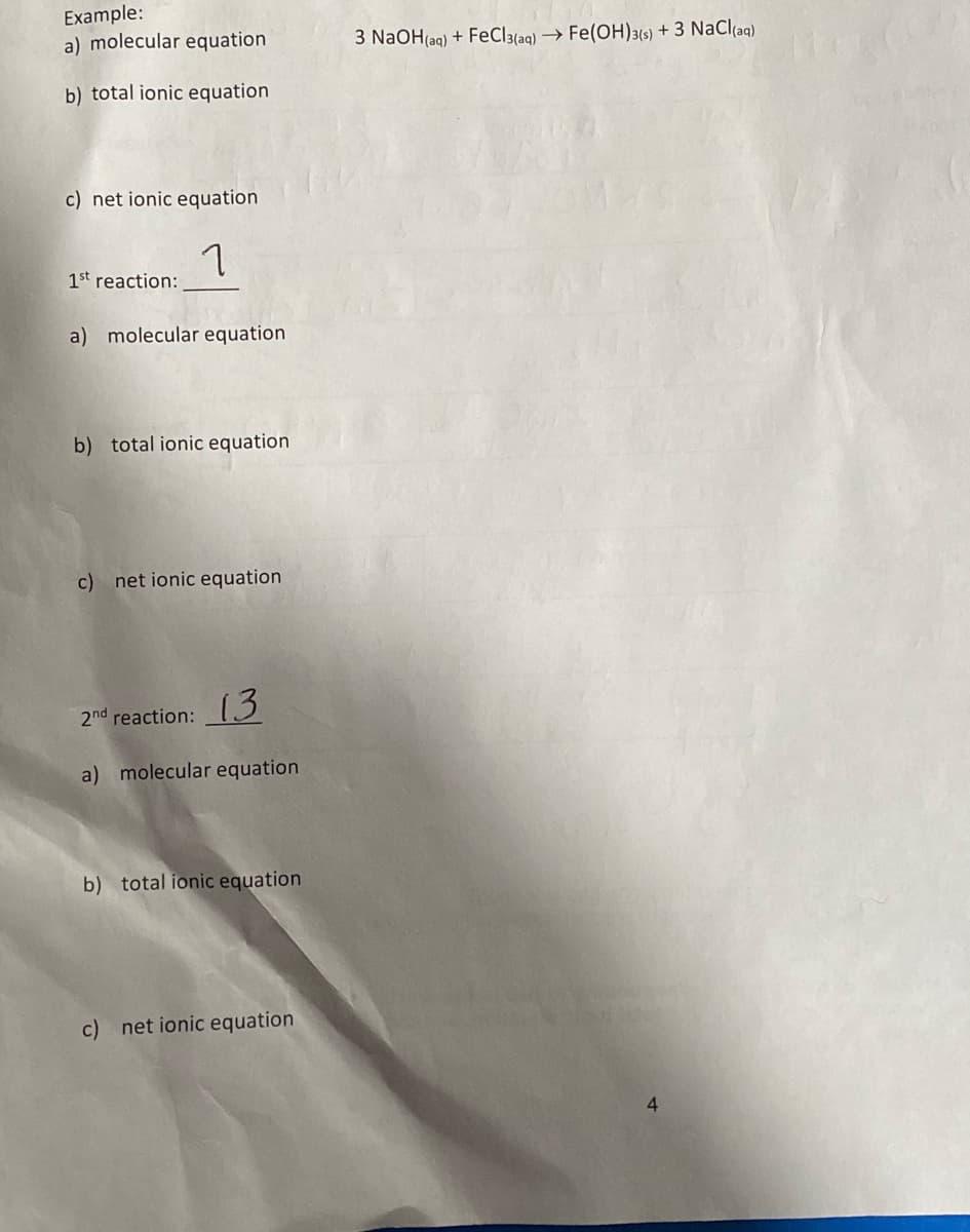 Example:
a) molecular equation
3 NaOH(aq) + FeCl3{aq) → Fe(OH)3(6) + 3 NaCl(ag)
b) total ionic equation
c) net ionic equation
1st reaction:
a) molecular equation
b) total ionic equation
c) net ionic equation
2nd reaction: (3
a) molecular equation
b) total ionic equation
c) net ionic equation
4.
