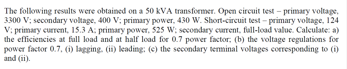 The following results were obtained on a 50 kVA transformer. Open circuit test – primary voltage,
3300 V; secondary voltage, 400 V; primary power, 430 W. Short-circuit test – primary voltage, 124
V; primary current, 15.3 A; primary power, 525 W; secondary current, full-load value. Calculate: a)
the efficiencies at full load and at half load for 0.7 power factor; (b) the voltage regulations for
power factor 0.7, (i) lagging, (ii) leading; (c) the secondary terminal voltages corresponding to (i)
and (ii).
