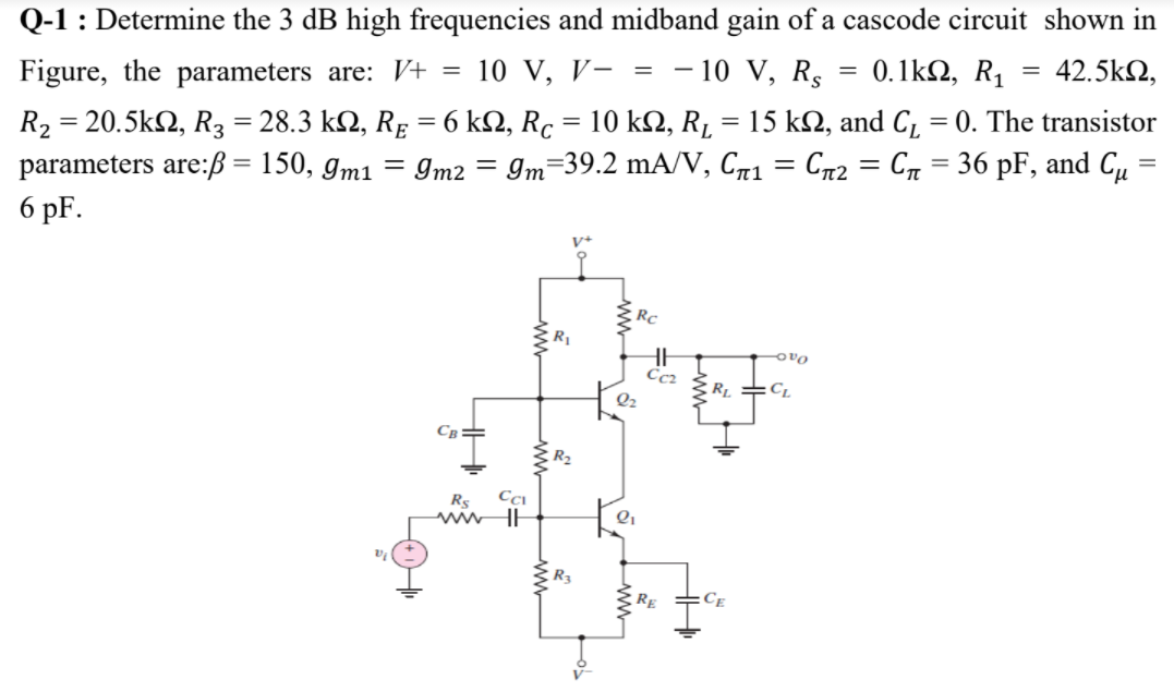 Q-1 : Determine the 3 dB high frequencies and midband gain of a cascode circuit shown in
Figure, the parameters are: V+
10 V, V- =
10 V, Rs
0.1k2, R1
42.5k2,
R, -20.5kΩ, R, -28.3 kΩ, RE 6 kΩ, R10 kΩ, R
parameters are:ß = 150, gm1
6 pF.
15 k2, and C, = 0. The transistor
=
Im2 = Im=39.2 mA/V, Cñ1 = C72 = Cn = 36 pF, and C,
%3D
%3D
Rc
ovo
Cc2
Св
Rs
R3
RE
Ce
