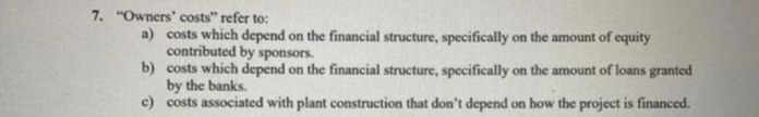 7. "Owners' costs" refer to:
a) costs which depend on the financial structure, specifically on the amount of equity
contributed by sponsors.
b) costs which depend on the financial structure, specifically on the amount of loans granted
by the banks.
c)
costs associated with plant construction that don't depend on how the project is financed.