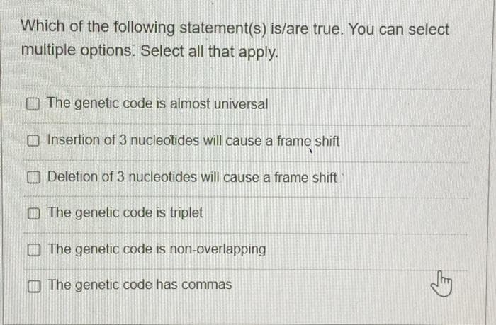 Which of the following statement(s) is/are true. You can select
multiple options. Select all that apply.
The genetic code is almost universal
Insertion of 3 nucleotides will cause a frame shift
Deletion of 3 nucleotides will cause a frame shift
The genetic code is triplet
The genetic code is non-overlapping
The genetic code has commas
G