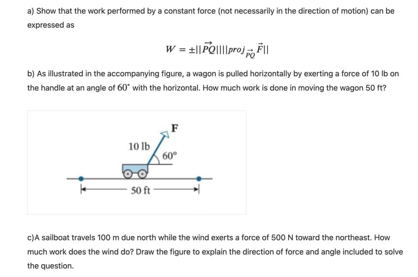 a) Show that the work performed by a constant force (not necessarily in the direction of motion) can be
expressed as
W = t||PQ||||proj ||
b) As illustrated in the accompanying figure, a wagon is pulled horizontally by exerting a force of 10 Ib on
the handle at an angle of 60° with the horizontal. How much work is done in moving the wagon 50 ft?
F
10 lb
60°
50 ft
c)A sailboat travels 100 m due north while the wind exerts a force of 500 N toward the northeast. How
much work does the wind do? Draw the figure to explain the direction of force and angle included to solve
the question.
