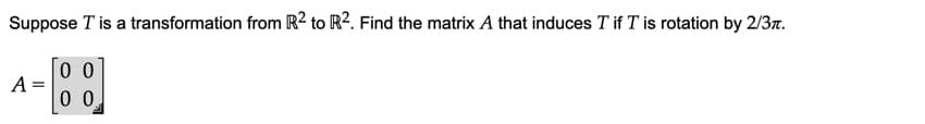 Suppose T is a transformation from R² to R². Find the matrix A that induces T if T is rotation by 2/37.
0 0
A =
0 0
